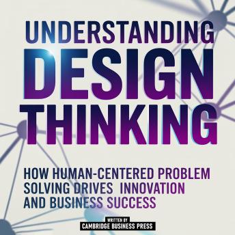 Understanding Design Thinking: How Human-Centered Problem Solving Drives Innovation And Business Success