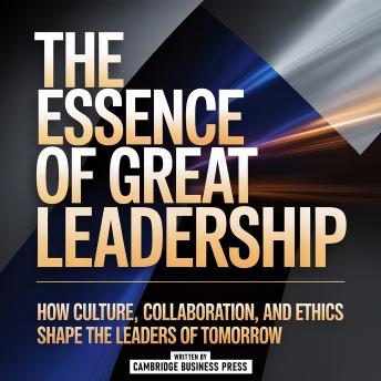 The Essence Of Great Leadership: How Culture, Collaboration, And Ethics Shape The Leaders Of Tomorrow
