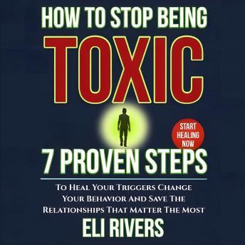 How to Stop Being Toxic: 7 Proven Steps to Heal Your Triggers Change Your Behavior and Save the Relationships That Matter Most