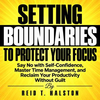 Setting Boundaries to Protect Your Focus: Say No with Self-Confidence, Master Time Management, and Reclaim Your Productivity Without Guilt