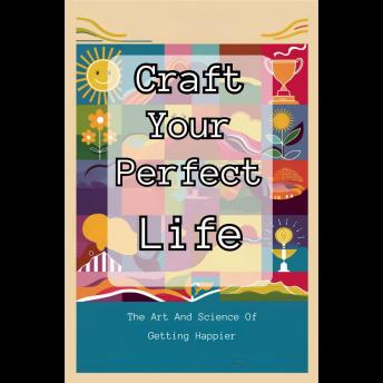 Craft Your Perfect Life: The Art And Science Of Getting Happier
