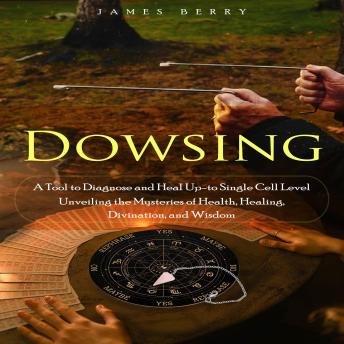 Dowsing: A Tool to Diagnose and Heal Up-to Single Cell Level (Unveiling the Mysteries of Health, Healing, Divination, and Wisdom)