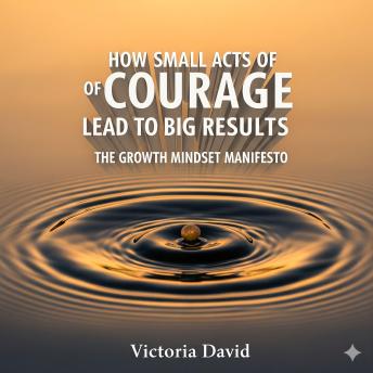 How Small Acts of Courage Lead to Big Results: The Growth Mindset Manifesto
