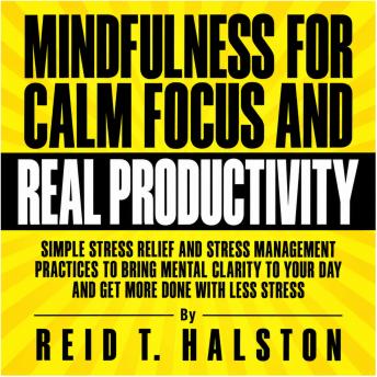 Mindfulness for Calm Focus and Real Productivity: Simple Stress Relief and Stress Management Practices to Bring Mental Clarity to Your Day and Get More Done with Less Stress