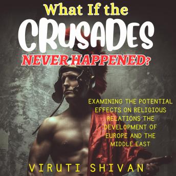 What If The Crusades Never Happened?: Exploring the Unwritten Chapters of History: The Impact on Religious Relations, European Development, and the Middle East