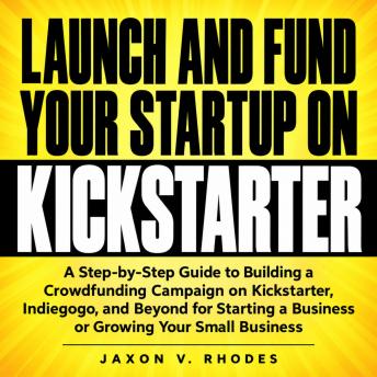 Launch and Fund Your Startup on Kickstarter: A Step-by-Step Guide to Building a Crowdfunding Campaign on Kickstarter, Indiegogo, and Beyond for Starting a Business or Growing Your Small Business
