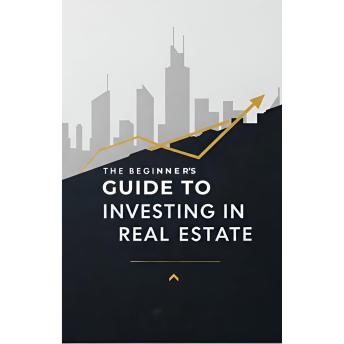 The Beginners Guide to Investing in Real Estate: Master Real Estate Fundamentals, Navigate the Market, Secure Financing, Evaluate and Manage Investment Properties and Leverage Tax