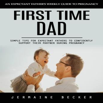 First Time Dad: An Expectant Father's Weekly Guide to Pregnancy (Simple Tips for Expectant Fathers to Confidently Support Their Partner During Pregnancy)