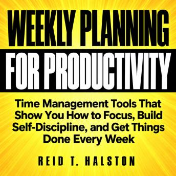 A Weekly Planning System for Productivity: Time Management Tools That Show You How to Focus, Build Self-Discipline, and Get Things Done Every Week