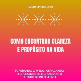 [Portuguese] - Como Encontrar Clareza e Propósito na Vida: Superando o Medo, Abraçando o Crescimento e Criando um Futuro Significativo