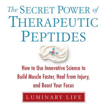 The Secret Power of Therapeutic Peptides: How to Use Innovative Science to Build Muscle Faster, Heal from Injury, and Boost Your Focus
