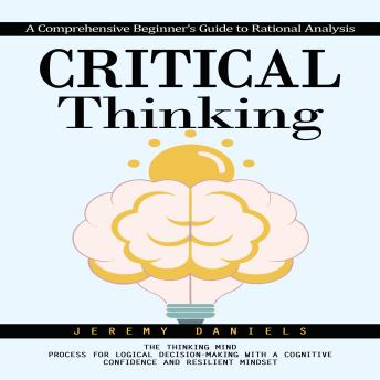 Critical Thinking: A Comprehensive Beginner's Guide to Rational Analysis (The Thinking Mind Process for Logical Decision-making With a Cognitive Confidence and Resilient Mindset)