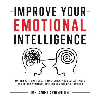 Improve Your Emotional Intelligence: Master Your Emotions, Think Clearly, and Develop Skills for Better Communication and Healthy Relationships