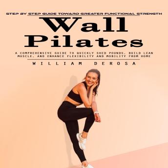 Wall Pilates: Step by Step Guide Toward Greater Functional Strength (A Comprehensive Guide to Quickly Shed Pounds, Build Lean Muscle, and Enhance Flexibility and Mobility From Home)
