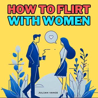 How to Flirt with Women: How to Attract Women: The Ultimate Dating Playbook for Men Who Want to Flirt, Captivate, and Seduce with Ease—Master First Impressions, Talking, Teasing, and Turning Heads Without Ever Getting Friendzoned Again