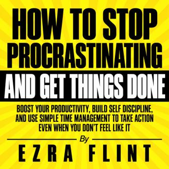 How to Stop Procrastinating and Get Things Done: Boost Your Productivity, Build Self Discipline, and Use Simple Time Management to Take Action Even When You Don't Feel Like It