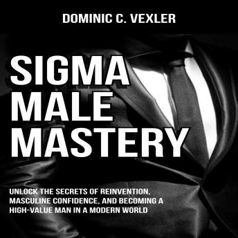 Sigma Male Mastery: Unlock the Secrets of Reinvention, Masculine Confidence, and Becoming a High-Value Man in a Modern World
