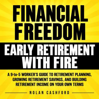 Financial Freedom and Early Retirement with FIRE: A 9-to-5 Worker's Guide to Retirement Planning, Growing Retirement Savings, and Building Retirement Income on Your Own Terms