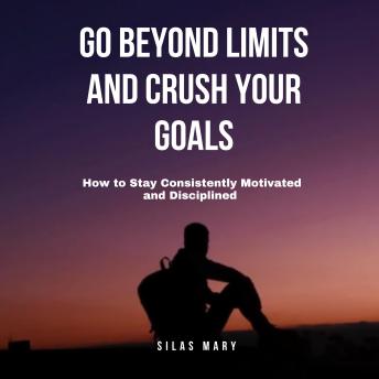 Go Beyond Limits and Crush Your Goals: How to Stay Consistently Motivated and Disciplined