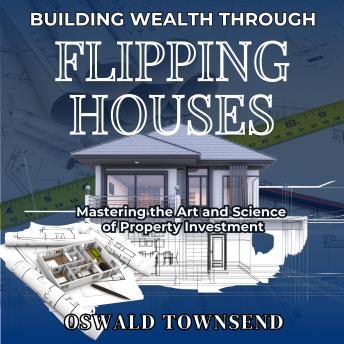 BUILDING WEALTH THROUGH  FLIPPING HOUSES: Mastering the Art and Science of Property Investment