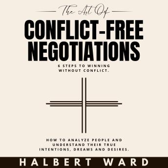 The Art of Conflict-Free Negotiations: 6 Steps to Winning Without Conflict. How to Analyze People and Understand Their True Intentions, Dreams and Desires.