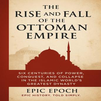 The Rise and Fall of the Ottoman Empire: Six Centuries of Power, Conquest, and Collapse in the Islamic World’s Greatest Dynasty