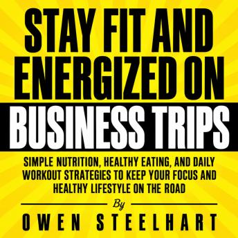 Stay Fit and Energized on Business Trips: Simple Nutrition, Healthy Eating, and Daily Workout Strategies to Keep Your Focus and Healthy Lifestyle on the Road