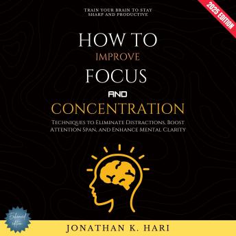 How to Improve Focus and Concentration:: Train Your Brain to Stay Sharp and Productive (Techniques to Eliminate Distractions, Boost Attention Span, and Enhance Mental Clarity)