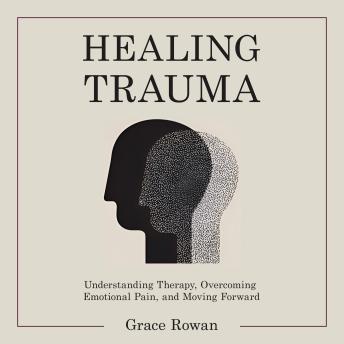 Healing Trauma: Understanding Therapy, Overcoming Emotional Pain, and Moving Forward