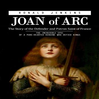Joan of Arc: The Story of the Defender and Patron Saint of France (The Incredible Epic of a Pure-hearted Heroine Who Defied Kings)