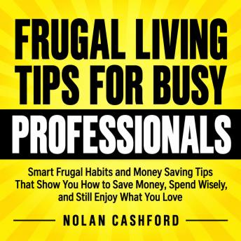 The Frugal Living Tips for Busy Professionals: Smart Frugal Habits and Money Saving Tips That Show You How to Save Money, Spend Wisely, and Still Enjoy What You Love