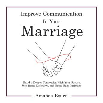 Improve Communication in Your Marriage: Build a Deeper Connection With Your Spouse, Stop Being Defensive, and Bring Back Intimacy
