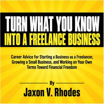 Turn What You Know into a Freelance Business: Career Advice for Starting a Business as a Freelancer, Growing a Small Business, and Working on Your Own Terms Toward Financial Freedom