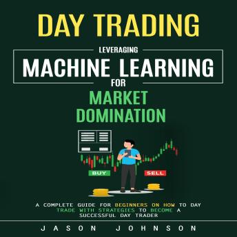Day Trading: Leveraging Machine Learning for Market Domination (A Complete Guide for Beginners on How to Day Trade With Strategies to Become a Successful Day Trader)