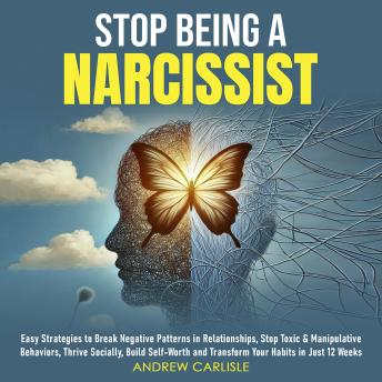 Stop Being a Narcissist: Easy Strategies to Break Negative Patterns in Relationships, Stop Toxic & Manipulative Behaviors, Thrive Socially, Build Self-Worth, and Transform Your Habits in Just 12 Weeks