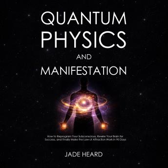 Quantum Physics and Manifestation: How to Reprogram Your Subconscious, Rewire Your Brain for Success, and Finally Make the Law of Attraction Work in 90 Days