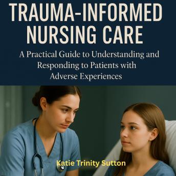 Trauma-Informed Nursing Care: A Practical Guide to Understanding and Responding to Patients with Adverse Experiences