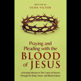 Praying and Pleading with the Blood of Jesus: Activating Miracles in The Courts of Heaven through the Body, Name, and Blood of Jesus