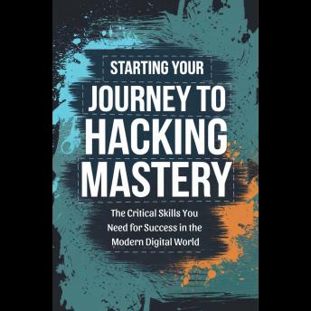 Starting Your Journey to Hacking Mastery: The Critical Skills You Need for Success in the Modern Digital World