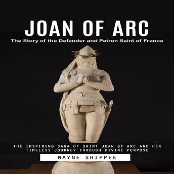Joan of Arc: The Story of the Defender and Patron Saint of France (The Inspiring Saga of Saint Joan of Arc and Her Timeless Journey Through Divine Purpose)