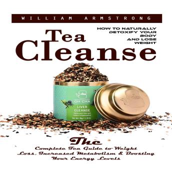 Tea Cleanse: How to Naturally Detoxify Your Body and Lose Weight (The Complete Tea Guide to Weight Loss, Increased Metabolism & Boosting Your Energy Levels)