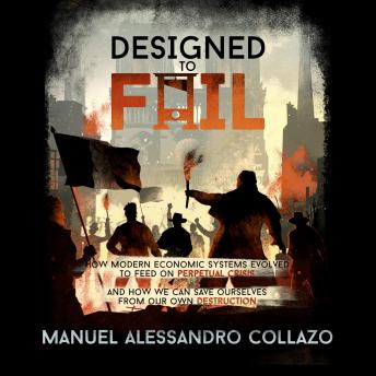 Designed to Fail: How Modern Economic Systems Evolved to Feed on Perpetual Crisis — And How We Can Save Ourselves from Our Own Destruction