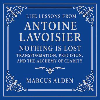 Life Lessons from Antoine Lavoisier: Nothing Is Lost: Transformation, Precision, and the Alchemy of Clarity