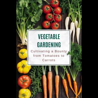 Vegetable Gardening: Cultivating a Bounty from Tomatoes to Carrots