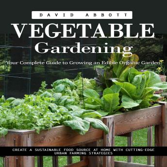 Vegetable Gardening: Your Complete Guide to Growing an Edible Organic Garden (Create a Sustainable Food Source at Home With Cutting-edge Urban Farming Strategies)