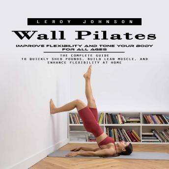 Wall Pilates: Improve Flexibility and Tone Your Body for All Ages (The Complete Guide to Quickly Shed Pounds, Build Lean Muscle, and Enhance Flexibility at Home)