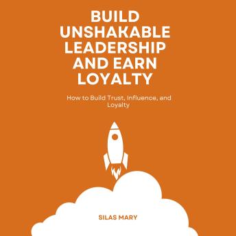 Build Unshakable Leadership and Earn Loyalty: How to Build Trust, Influence, and Loyalty