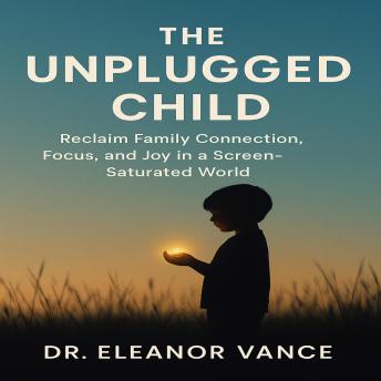 The Unplugged Child: Reclaim Family Connection, Focus, and Joy in a Screen-Saturated World