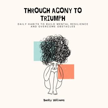 Through Agony to Triumph: Daily Habits to Build Mental Resilience and Overcome Obstacles