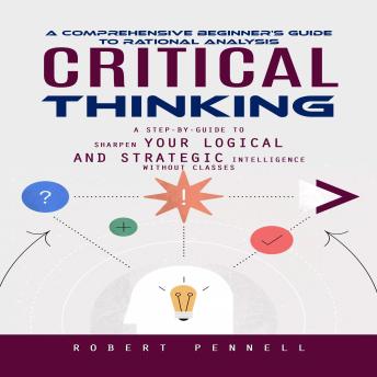 Critical Thinking: A Comprehensive Beginner's Guide to Rational Analysis (A Step-by-guide to Sharpen Your Logical and Strategic Intelligence Without Classes)